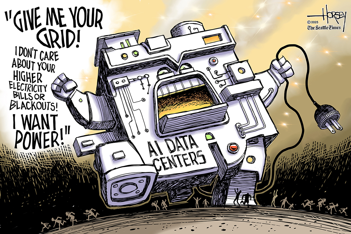 This editorial cartoon shows a giant, wild creator made of metal and steel that is named &amp;ldquo;AI Data Centers.&amp;rdquo; It rampages over small people as it holds a plug. It says, &amp;ldquo;Give me your grid! I don&amp;rsquo;t care about your higher electricity bills or blackouts! I WANT POWER!&amp;rdquo;