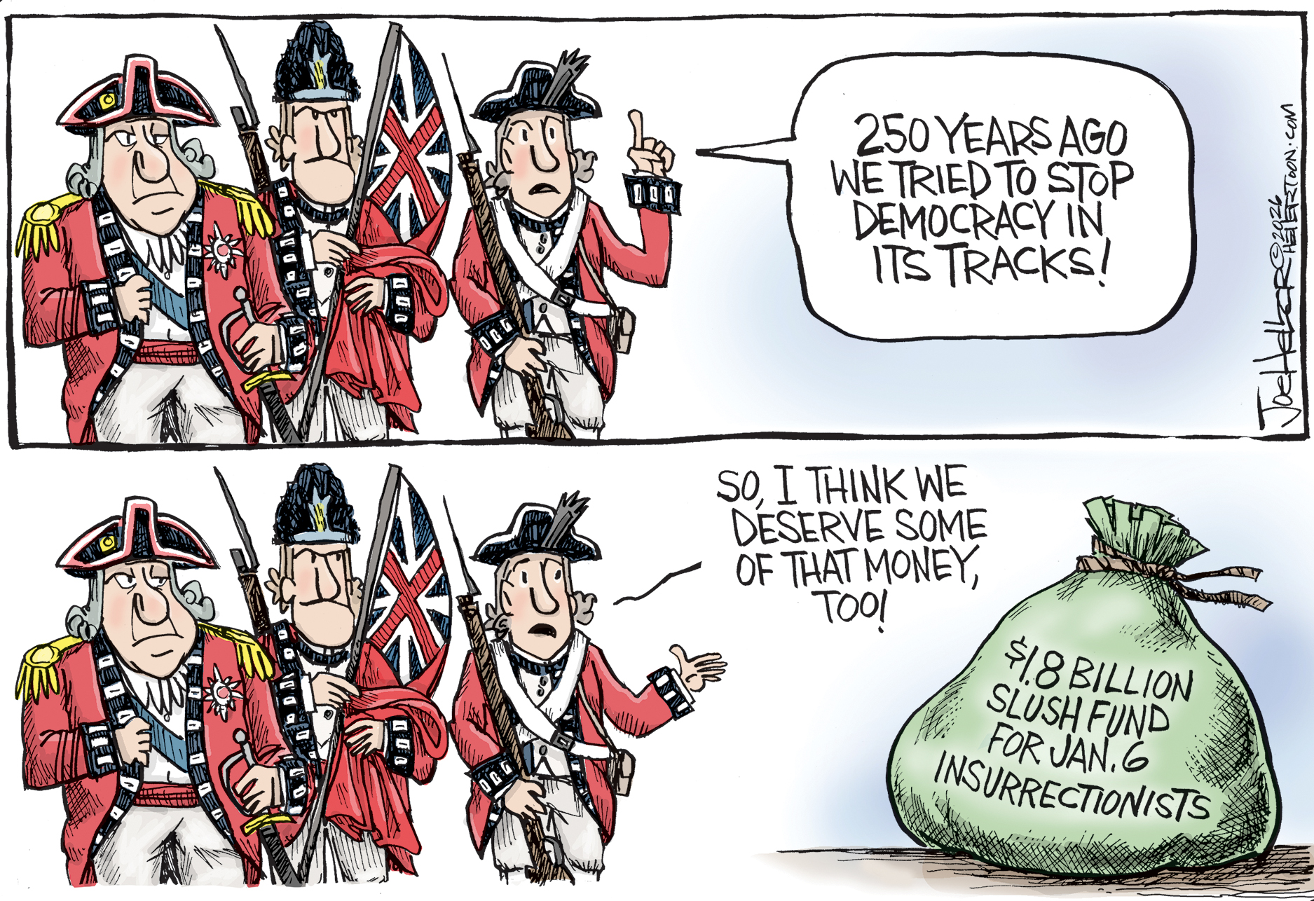 A group of British soldiers from the Revolutionary war are featured in both panels of this cartoon. At top, one says, &amp;ldquo;250 years ago we tried to stop democracy in its tracks!&amp;rdquo; In the bottom panel, the soldier points to a bag of cash labeled &amp;ldquo;$1.8 billion slush fund for Jan. 6 insurrectionists&amp;rdquo; and says, &amp;ldquo;So, I think we deserve some of that money, too!&amp;rdquo;