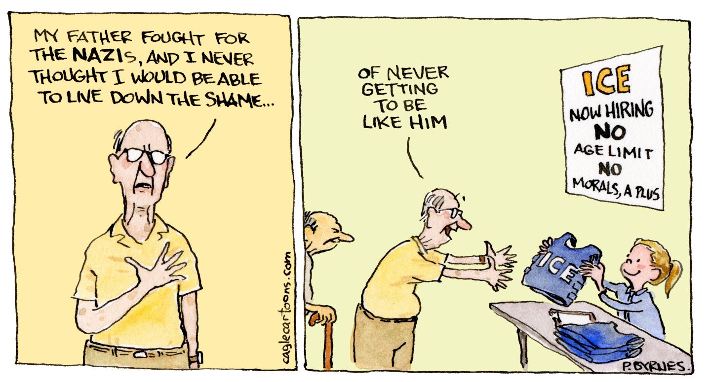 
                                This is a two-panel cartoon focused on an older, balding man with glasses. In the first panel he says, “My father fought for the Nazis, and I never thought I would be able to live down the shame…” He continues, “Of never getting to be like him” in the second panel as he accepts an ICE flack jacket from a little girl who stands near a sign that reads “ICE NOW HIRING: No Age Limit, No Morals, A Plus”
                            