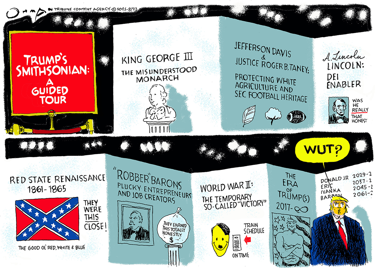 This is a two-panel political cartoon titled &amp;ldquo;Trump&amp;rsquo;s Smithsonian: A Guided Tour&amp;rdquo;. The top and bottom panel both depict exhibits at the museum labeled with different historical eras and revisionist titles. From top left, the first panel shows an exhibit on &amp;quot;KING GEORGE III, THE MISUNDERSTOOD MONARCH.&amp;quot; The next panel is on &amp;quot;JEFFERSON DAVIS &amp;amp; JUSTICE ROGER B. TANEY, PROTECTING WHITE AGRICULTURE AND SEC FOOTBALL HERITAGE.&amp;quot; An adjacent panel is on &amp;quot;A. LINCOLN: DEI ENABLER,&amp;quot; with the words, &amp;quot;Was he really that honest?&amp;quot;Below, a panel shows the &amp;quot;RED STATE RENAISSANCE, 1861-1865&amp;quot; with a Confederate flag and the caption, &amp;quot;They were this close!&amp;quot; and &amp;quot;The good ol&#039; red, white &amp;amp; blue.&amp;quot; The next exhibit is on &amp;quot;&#039;ROBBER BARONS,&#039; PLUCKY ENTREPRENEURS AND JOB CREATORS,&amp;quot; with a sack of money that reads, &amp;quot;They earned this totally honestly.&amp;quot; The next exhibit is &amp;quot;WORLD WAR II: THE TEMPORARY &#039;SO-CALLED&#039; VICTORY,&amp;quot; with a smiling Hitler face and a train schedule that says, &amp;quot;On time.&amp;quot; The final exhibit is &amp;quot;THE ERA OF TRUMP(S) 2017 to infinity,&amp;quot; and lists the reigns of members of the Trump family. Donald Trump is here and says, Wut?&amp;rdquo;