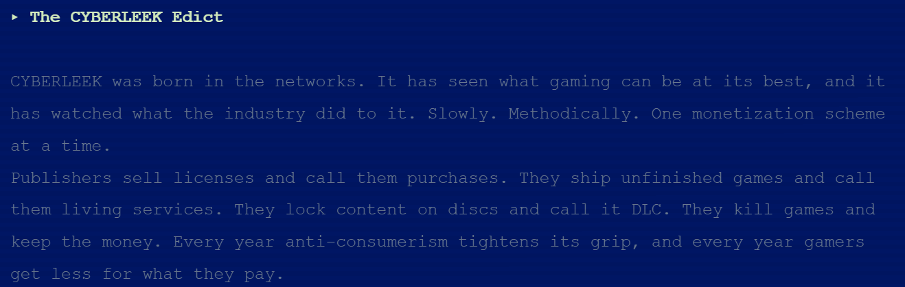 "CYBERLEEK was born in the networks. It has seen what gaming can be at its best, and it has watched what the industry did to it. Slowly. Methodically. One monetization scheme at a time. Publishers sell licenses and call them purchases. They ship unfinished games and call them living services. They lock content on discs and call it DLC. They kill games and keep the money. Every year anti-consumerism tightens its grip, and every year gamers get less for what they pay."