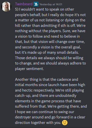 A Discord message that reads: "5) I wouldn't want to speak on other people's behalf, but I really do hope it's not a matter of us not listening or dying on the hill rather than admitting if sth is off. We're nothing without the players. Sure, we have a vision to follow and need to believe in that, but that vision will change over time, and secondly a vision is the overall goal, but it's made up of many small details. Those details we always should be willing to change, and we should always adhere to player sentiment. Another thing is that the cadence and initial months since launch have been high and hectic respectively. We're still playing catch-up, and there are undoubtedly elements in the game process that have suffered from that. We're getting there, and I hope we can continue to swing our destroyer around and go forward in a clear direction together with you. 🙂"