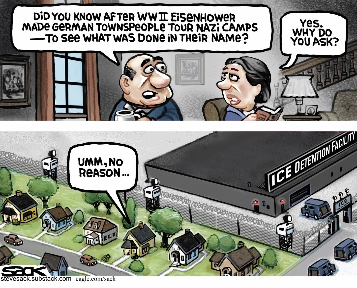 
                                This is a two panel cartoon with a man and woman speaking to each other at home. The man says, “Did you know that after WWII Eisenhower made German townspeople tour Nazi camps to see what was done in their name?” The woman responds, “Yes, why do you ask?” The bottom panel shows the house the couple is in, which is next to a barbed-wire fence and an imposing ICE Detention building. The man says, “Ummm, no reason.”
                            