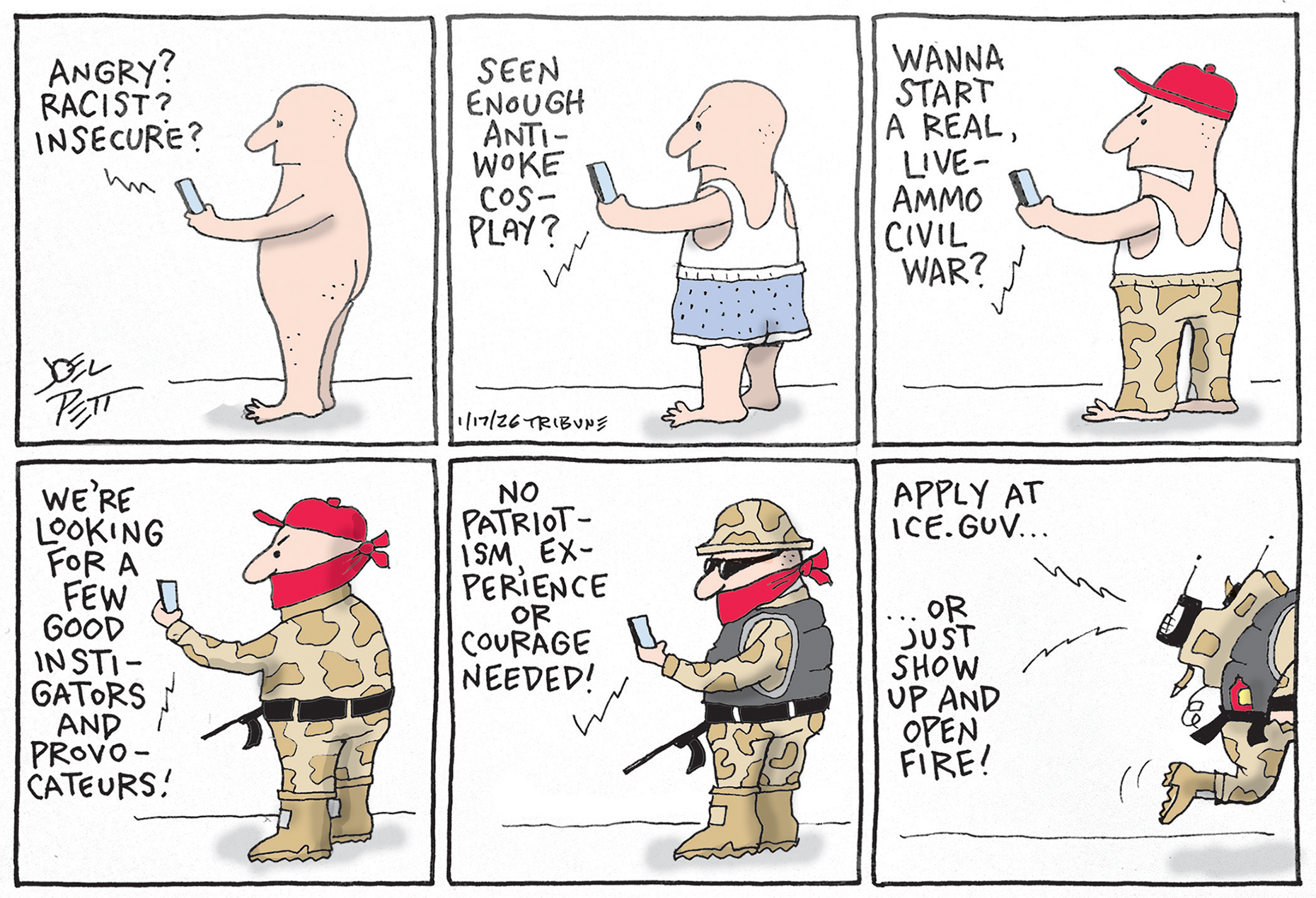 This is a six-panel cartoon that depicts a man gradually transforming from a naked figure into an armed ICE agent as he becomes more and more angry. He&amp;rsquo;s looking at his phone, which says to him: &amp;ldquo;Angry? Racist? Insecure? Seen enough anti-woke cosplay? Wanna start a real, live-ammo civil war? We&amp;rsquo;re looking for a few good instigators and provocateurs! No patriotism, experience, or courage needed! Apple at ICE.guv or just show up and open fire!&amp;rdquo;