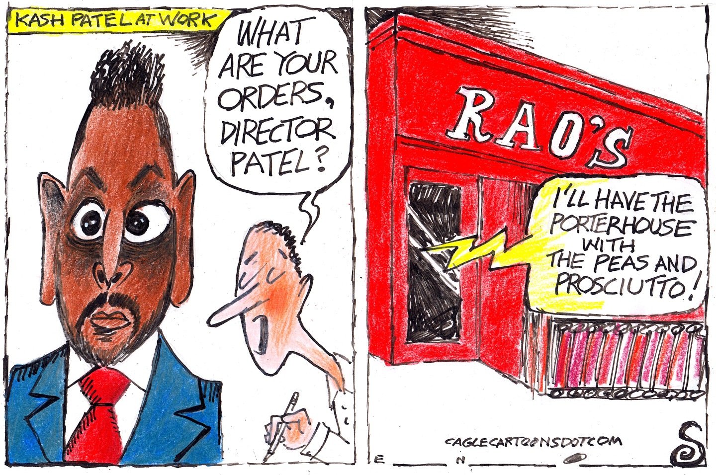 This is a two-panel editorial cartoon. The left panel is titled, &amp;ldquo;Kash Patel&amp;rdquo; at work and depicts the Director of the FBI in a suit with his eyes wide. A person holding a pencil asks, &amp;ldquo;What are your orders, Director Patel?&amp;rdquo; In the right panel, the outside of Rao&amp;rsquo;s Italian Restaurant in New York City is visible with Patel&amp;rsquo;s voice saying, &amp;ldquo;I&amp;rsquo;ll have the porterhouse with the peas and the prosciutto!&amp;rdquo;