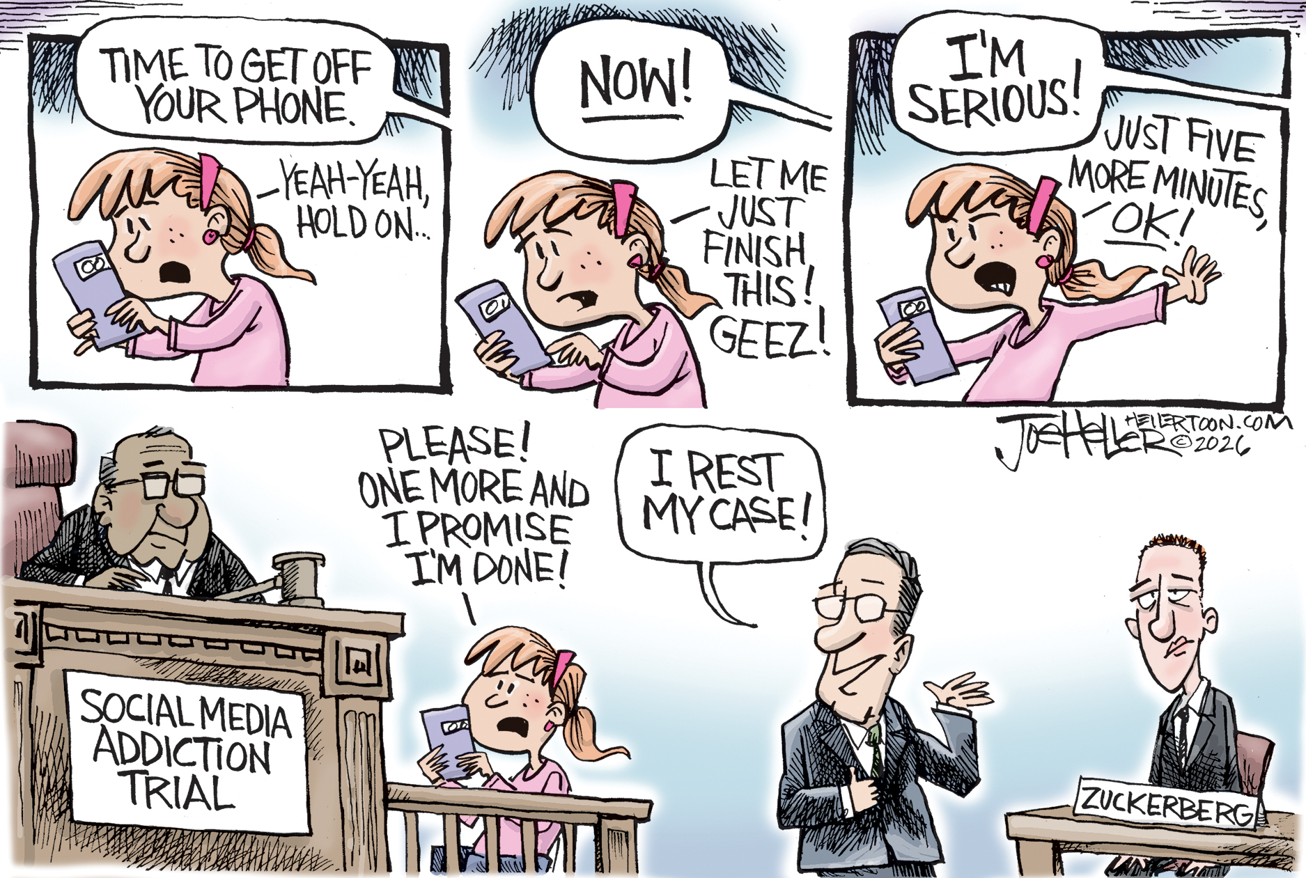 This is a four-panel cartoon with three smaller panels across the top and one larger one at bottom. The panels across the top depict a teenage girl looking at her phone and speaking with someone who is not pictured. The dialogue goes like this: &amp;ldquo;Time to get off your phone. Yeah-yeah, hold on.. NOW! Let me just finish this! Geez! I&amp;rsquo;m serious! Just five more minutes, OK!&amp;rdquo; The bottom panel reveals the girl is on the stand at a trial named &amp;ldquo;social media addiction trial.&amp;rdquo; The girl says, &amp;ldquo;Please! One more and I promise I&amp;rsquo;m done!&amp;rdquo; A lawyer says, &amp;ldquo;I rest my case!&amp;rdquo; Mark Zuckerberg sits at the witness stand looking glum.