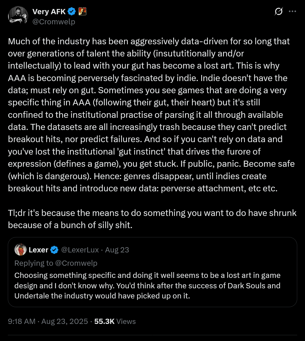 Much of the industry has been aggressively data-driven for so long that over generations of talent the ability (insututitionally and/or intellectually) to lead with your gut has become a lost art. This is why AAA is becoming perversely fascinated by indie. Indie doesn't have the data; must rely on gut. Sometimes you see games that are doing a very specific thing in AAA (following their gut, their heart) but it's still confined to the institutional practise of parsing it all through available data. The datasets are all increasingly trash because they can't predict breakout hits, nor predict failures. And so if you can't rely on data and you've lost the institutional 'gut instinct' that drives the furore of expression (defines a game), you get stuck. If public, panic. Become safe (which is dangerous). Hence: genres disappear, until indies create breakout hits and introduce new data: perverse attachment, etc etc.