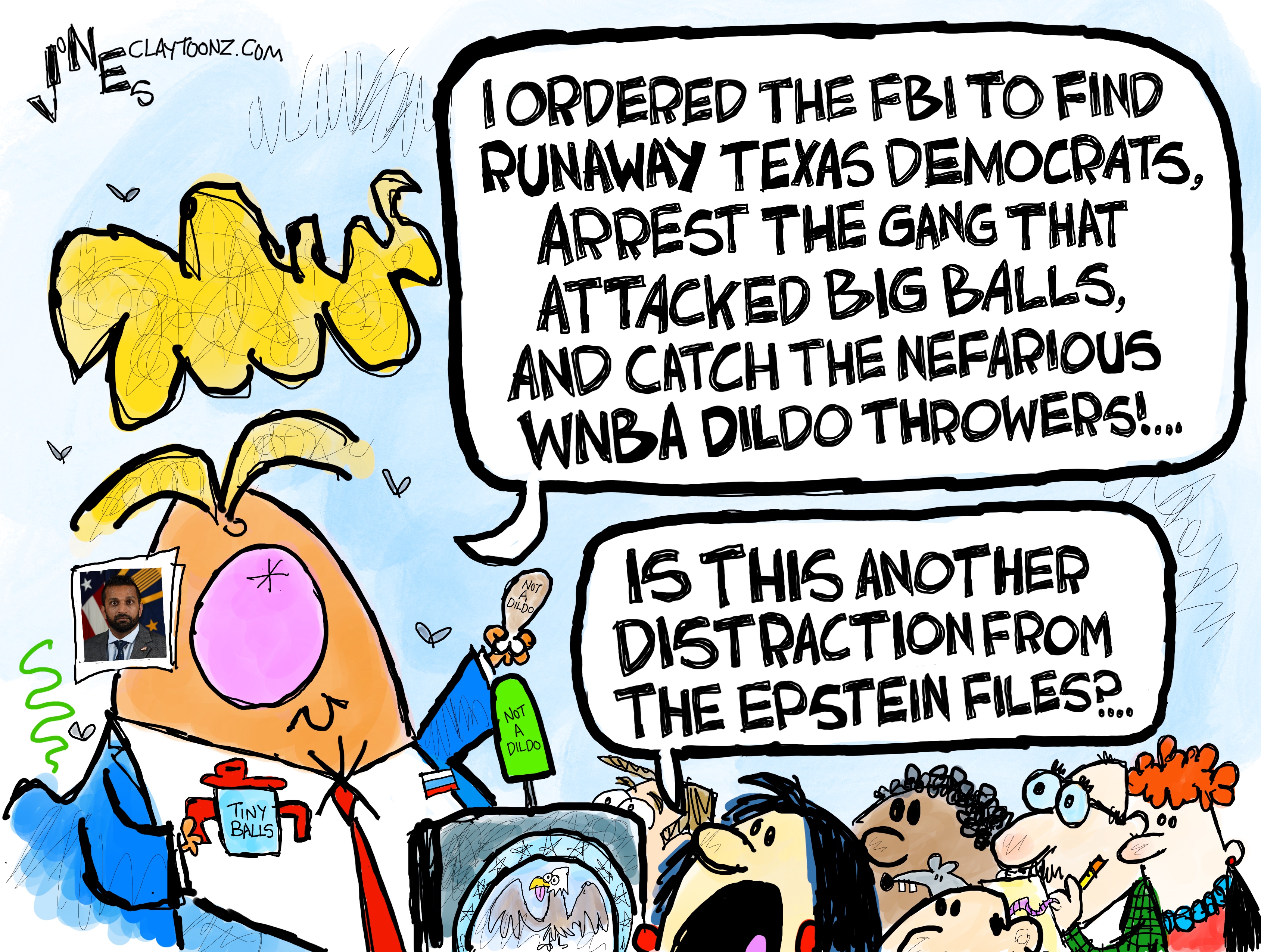 This cartoon shows Donald Trump speaking to reporters. It is drawn in a wildly comic way. Trump holds a sippy cup that reads “Tiny Balls” and speaks into a microphone labeled “Not a dildo.” He also holds a piece of chickin that is labeled “not a dildo.” Trump says, “I ordered the FBI to find runaway Texas Democrats, arrest the gang that attacked Big Balls, and catch the nefarious WNBA dildo throwers!” A reporter responds, “Is this another distraction from the Epstein files?”