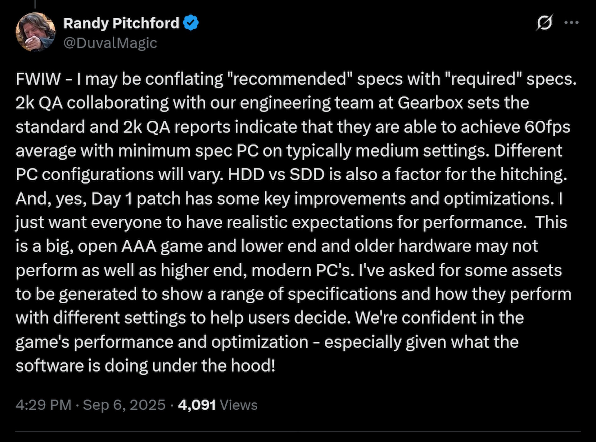 FWIW - I may be conflating &amp;quot;recommended&amp;quot; specs with &amp;quot;required&amp;quot; specs. 2k QA collaborating with our engineering team at Gearbox sets the standard and 2k QA reports indicate that they are able to achieve 60fps average with minimum spec PC on typically medium settings. Different PC configurations will vary. HDD vs SDD is also a factor for the hitching. And, yes, Day 1 patch has some key improvements and optimizations. I just want everyone to have realistic expectations for performance. This is a big, open AAA game and lower end and older hardware may not perform as well as higher end, modern PC&#039;s. I&#039;ve asked for some assets to be generated to show a range of specifications and how they perform with different settings to help users decide. We&#039;re confident in the game&#039;s performance and optimization - especially given what the software is doing under the hood!