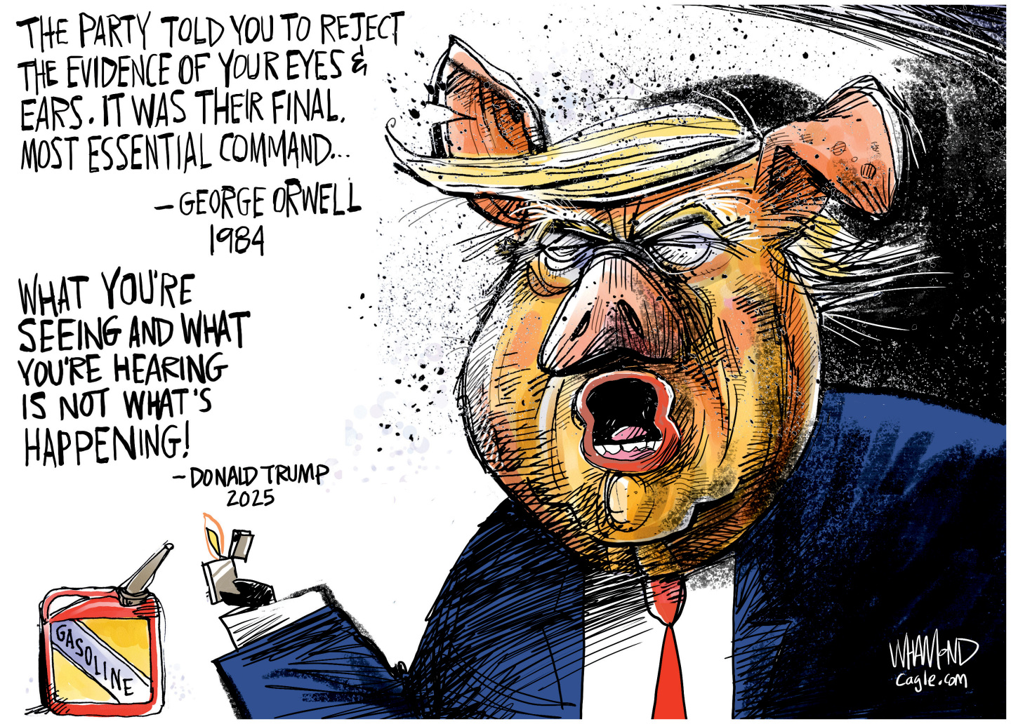 Donald Trump is drawn as a pig-like figure in this cartoon. He holds a lighter and is about to set a can of gasoline on fire. There are two quotes next to him. The first is from George Orwell&amp;rsquo;s 1984 and reads, &amp;ldquo;The party told you to reject the evidence of your eyes &amp;amp; ears. It was their final and most essential command.&amp;rdquo; The next quote is from Trump and reads, &amp;ldquo;What you&amp;rsquo;re seeing and what you&amp;rsquo;re hearing is not what&amp;rsquo;s happening!&amp;rdquo;