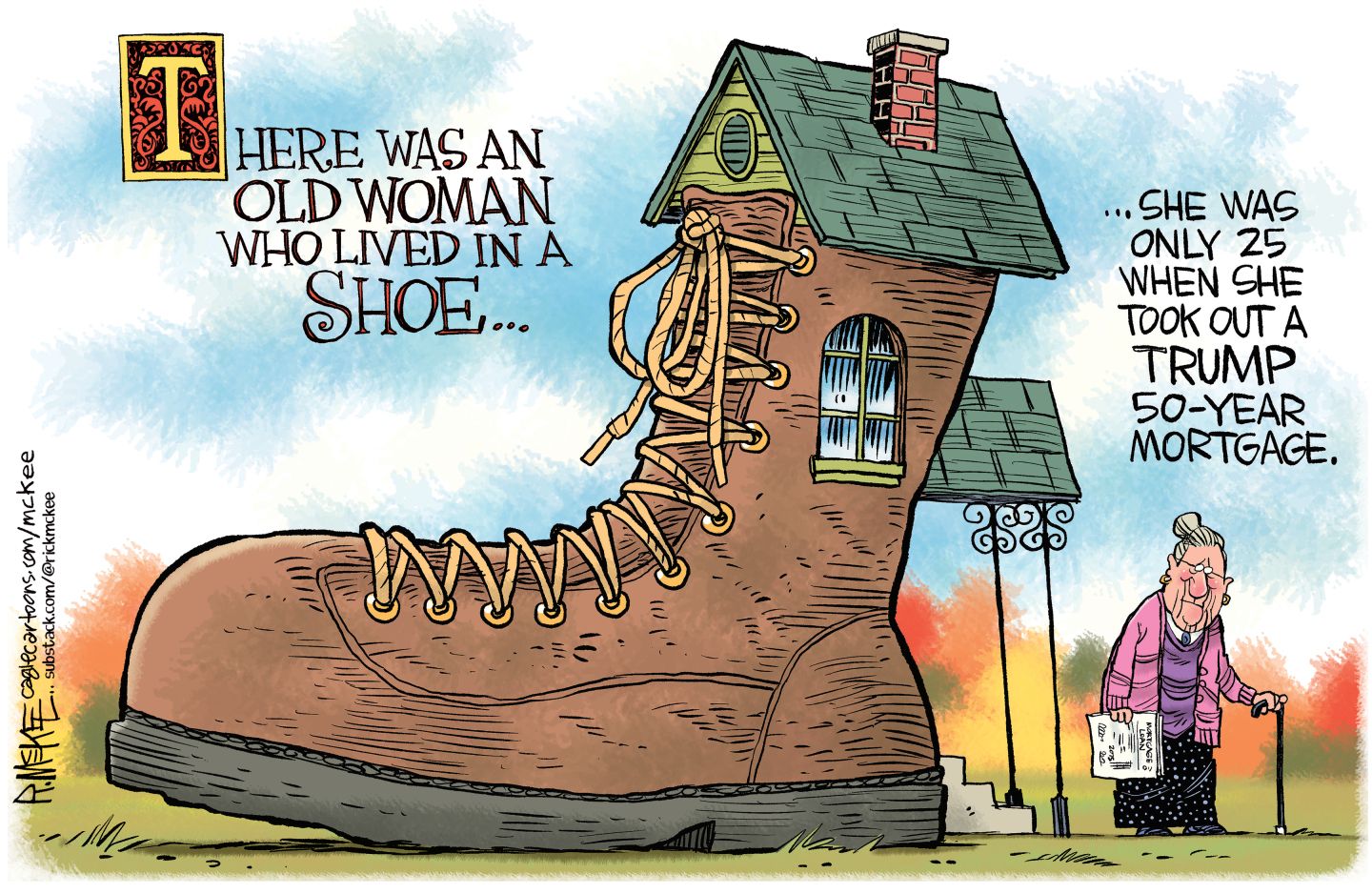 
                                This cartoon is drawn in a fairy-tale style and is titled “There Was an Old Woman Who Lived in a Shoe.” It depicts a large, house-sized boot with an old woman standing next to it using a cane. The rhyme continues, “She was only 25 when she took out a Trump 50 year mortgage.” 
                            