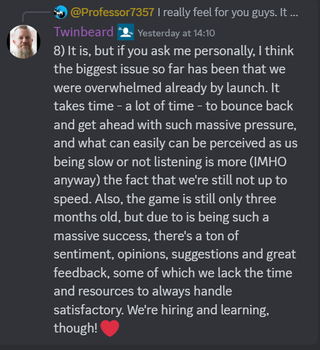 A Discord message that reads: "8) It is, but if you ask me personally, I think the biggest issue so far has been that we were overwhelmed already by launch. It takes time - a lot of time - to bounce back and get ahead with such massive pressure, and what can easily can be perceived as us being slow or not listening is more (IMHO anyway) the fact that we're still not up to speed. Also, the game is still only three months old, but due to is being such a massive success, there's a ton of sentiment, opinions, suggestions and great feedback, some of which we lack the time and resources to always handle satisfactory. We're hiring and learning, though! ❤️"