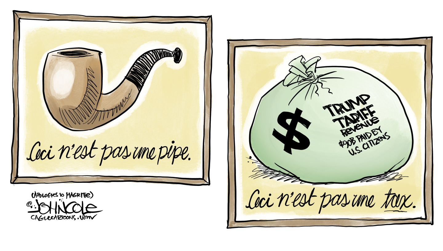 This cartoon is a takeoff on the Treachery of Images painting by Belgian surrealist painter Ren&amp;eacute; Magritte. This cartoon features a painting of a pipe on the left and the words (in French) &amp;ldquo;This is not a pipe.&amp;rdquo; On the right of the image is a painting of a bag of money labeled &amp;ldquo;$ Trump Tariff Revenue $90B paid by U.S. Citizens&amp;rdquo; and the words &amp;ldquo;This is not a tax&amp;rdquo; in French.