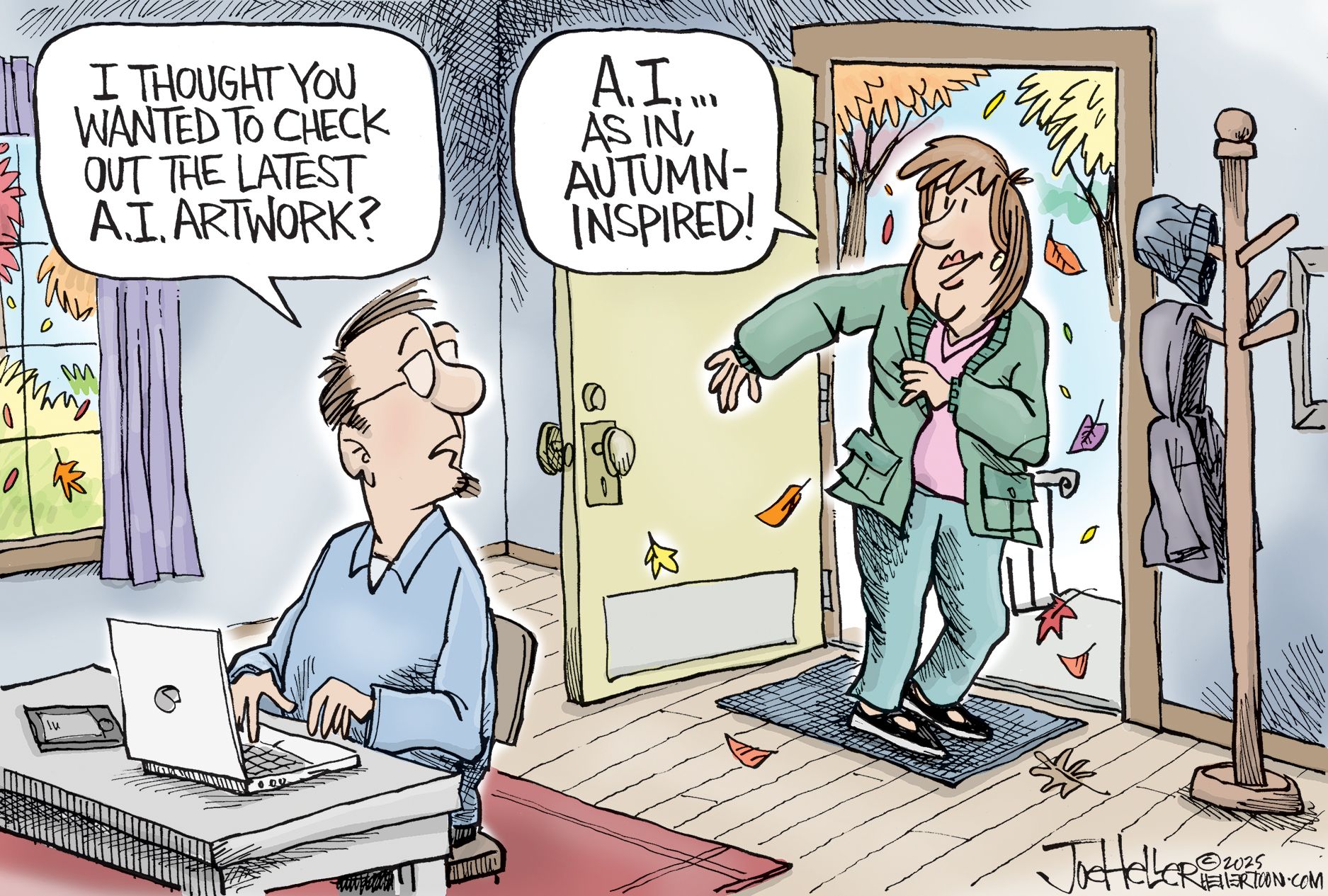 
                                This cartoon takes place in the foyer of a cozy home where a woman is headed out the door into a fall day. She is putting on a jacker and leaves fall just outside the door. A man sits at a desk inside the house working at a computer and says to her, “I thought you wanted to check out the latest A.I. artwork?” The woman responds, “A.I. as in autumn-inspired!”
                            