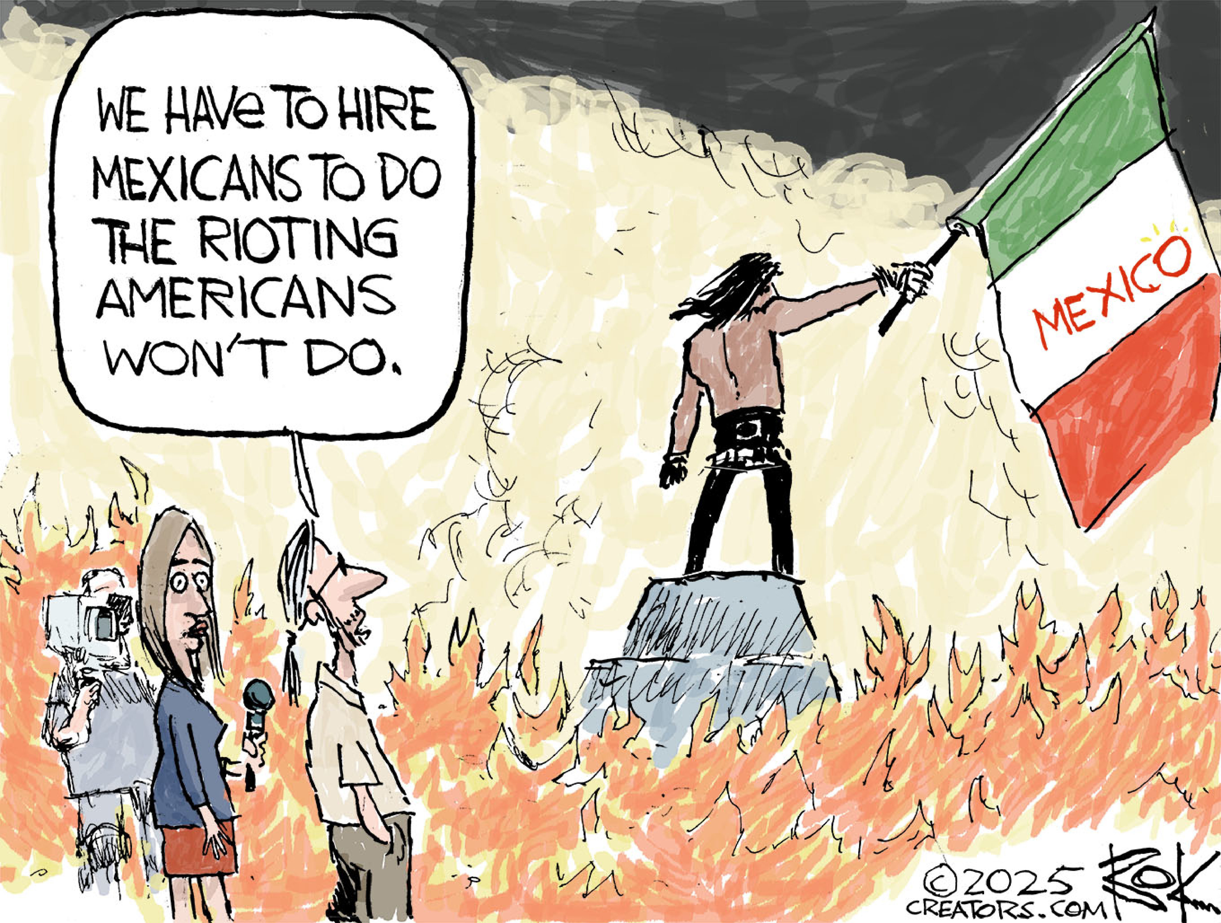 This editorial cartoon takes place on the scenes of an anti-ICE protest in Los Angeles. A female newscaster is at left with a camera man and another man. They are surrounded by flames and look at a shirtless man standing on a raised platform holding a Mexican flag. The man says to the newscaster, “We have to hire Mexicans to do the rioting Americans won’t do.”