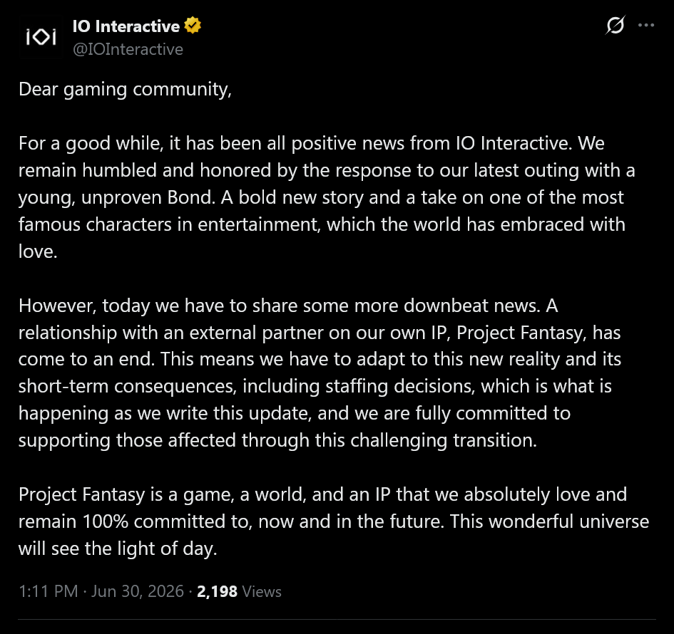 IO Intertactive tweet text: Dear gaming community,For a good while, it has been all positive news from IO Interactive. We remain humbled and honored by the response to our latest outing with a young, unproven Bond. A bold new story and a take on one of the most famous characters in entertainment, which the world has embraced with love.However, today we have to share some more downbeat news. A relationship with an external partner on our own IP, Project Fantasy, has come to an end. This means we have to adapt to this new reality and its short-term consequences, including staffing decisions, which is what is happening as we write this update, and we are fully committed to supporting those affected through this challenging transition.Project Fantasy is a game, a world, and an IP that we absolutely love and remain 100% committed to, now and in the future. This wonderful universe will see the light of day.