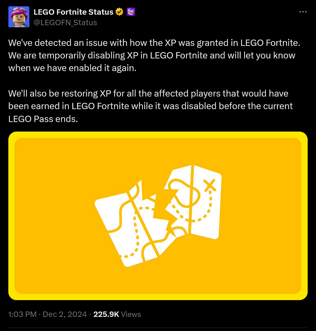 We've detected an issue with how the XP was granted in LEGO Fortnite. We are temporarily disabling XP in LEGO Fortnite and will let you know when we have enabled it again. We'll also be restoring XP for all the affected players that would have been earned in LEGO Fortnite while it was disabled before the current LEGO Pass ends.