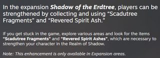 A news post by FromSoftware on Steam that reads: "In the expansion Shadow of the Erdtree, players can be strengthened by collecting and using “Scadutree Fragments” and “Revered Spirit Ash.”If you get stuck in the game, explore various areas and look for the items “Scadutree Fragments” and “Revered Spirit Ashes”, which are necessary to strengthen your character in the Realm of Shadow.Note: This enhancement is only available in Expansion areas."