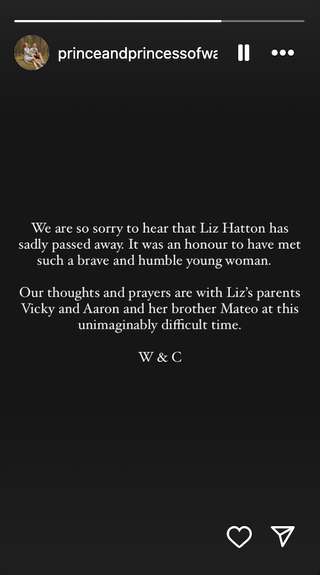 A post on Kate Middleton's Instagram Stories reads, We are so sorry to hear that Liz Hatton has sadly passed away. It was an honour to have met such a brave and humble young woman. Our thoughts and prayers are with Liz’s parents Vicky and Aaron and her brother Mateo at this unimaginably difficult time. W & C.