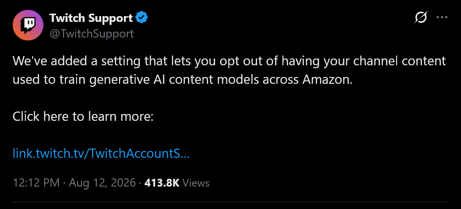 We've added a setting that lets you opt out of having your channel content used to train generative AI content models across Amazon. Click here to learn more:https://link.twitch.tv/TwitchAccountSettings#FAQ