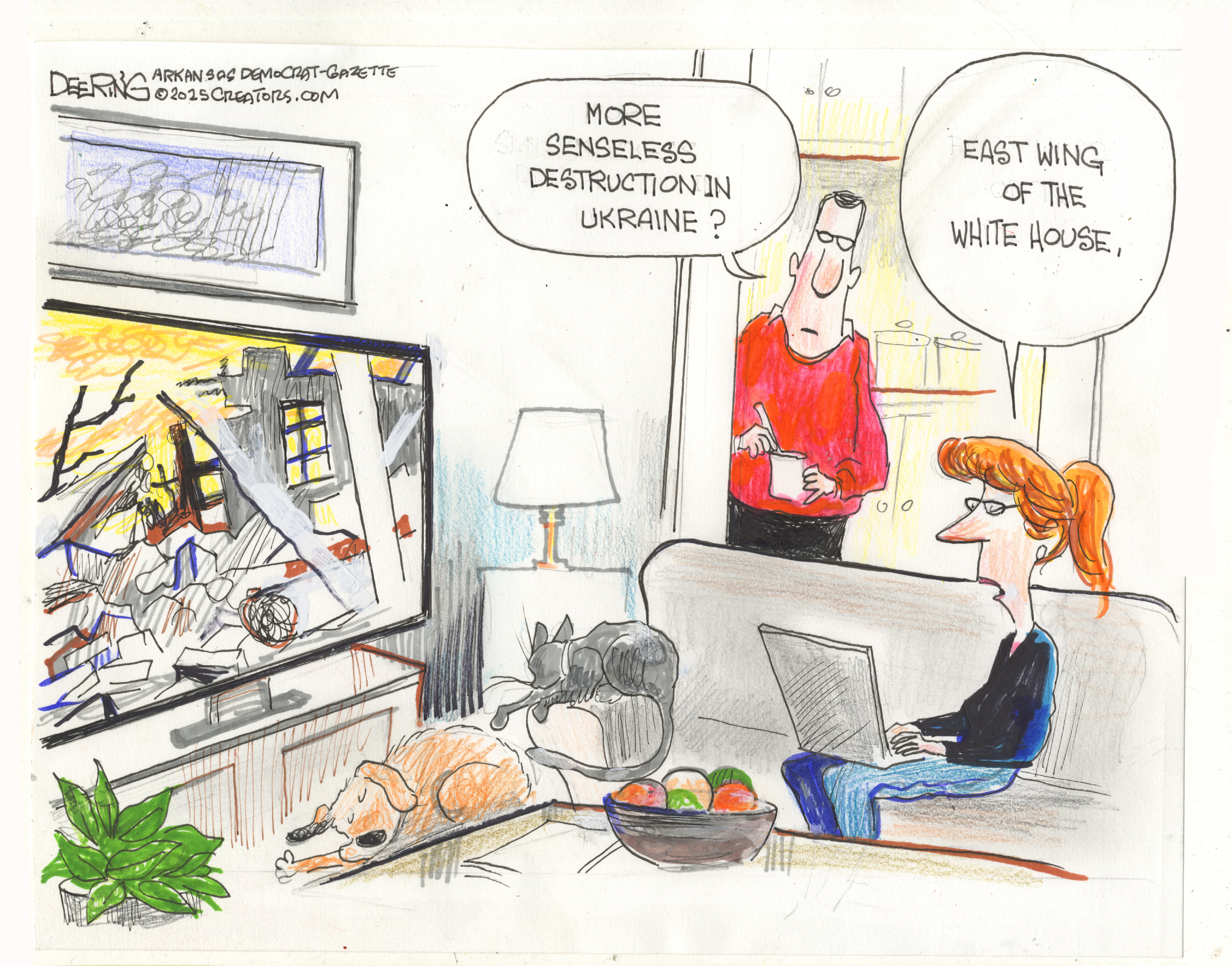 This cartoon takes place in a living room where a woman watches TV as she works on her computer. A dog and a cat snooze nearby. The scene on the television shows a crumbling, destroyed building. A man walks into the room and says, &amp;ldquo;More senseless destruction in Ukraine?&amp;rdquo; The woman replies, &amp;ldquo;East Wing of the White House.&amp;rdquo;
