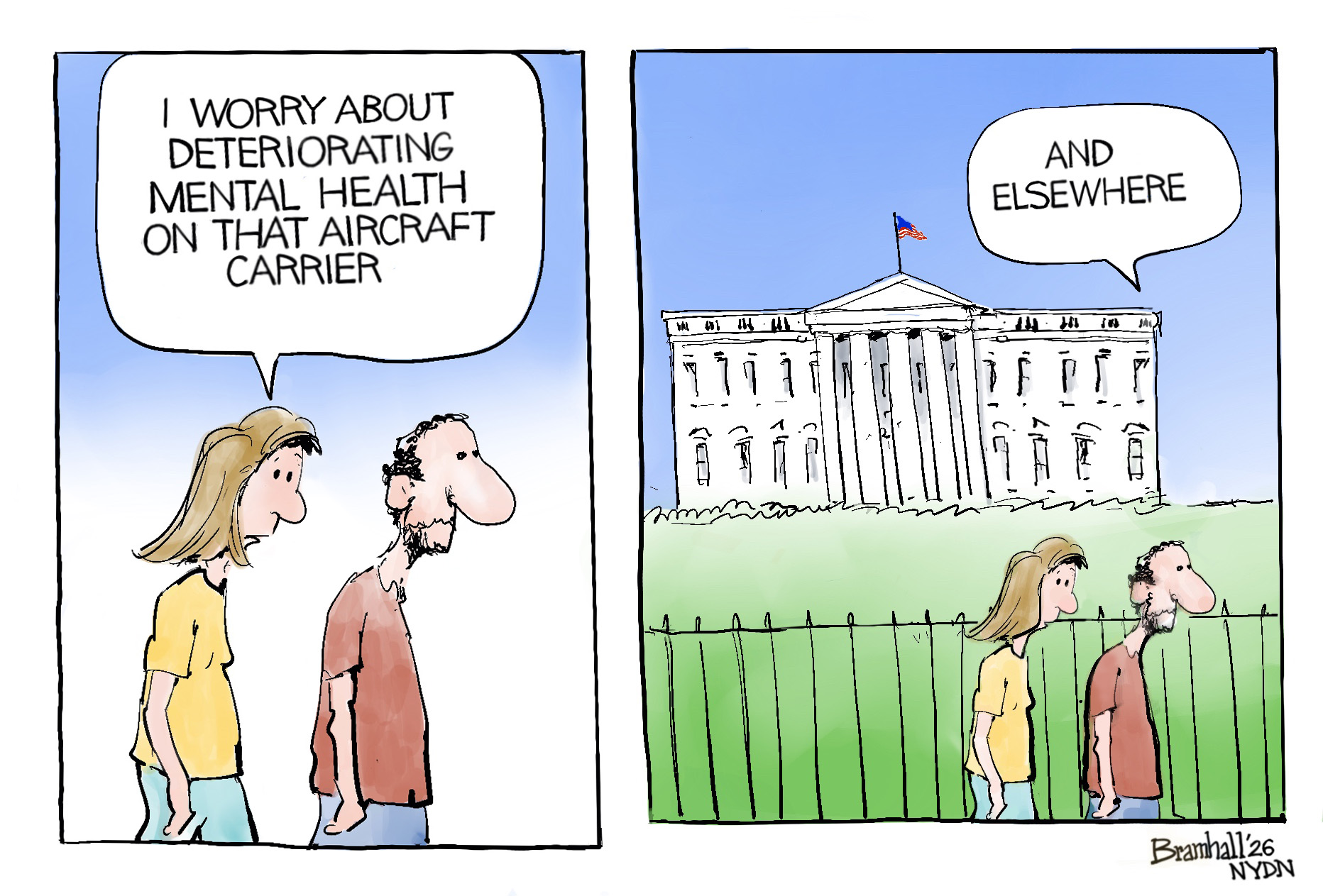 A woman and man walk together in this two-panel cartoon. On the left panel, the woman says, &amp;ldquo;I worry about deteriorating mental health on that aircraft carrier.&amp;rdquo; On the right panel, the two are revealed to be walking past the White House. The woman says, &amp;ldquo;And elsewhere.&amp;rdquo;