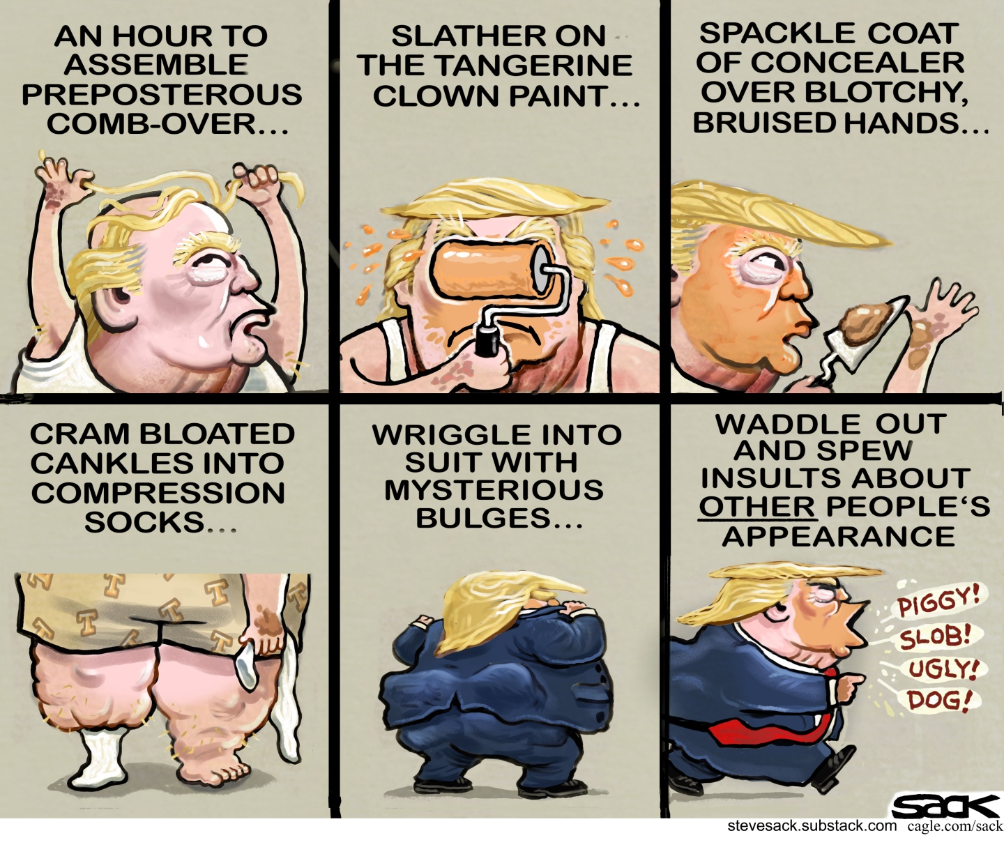 This is a six-panel cartoon depicting Donald Trump doing his hair and putting on orange dye to make himself look like he does. The captions read, &amp;ldquo;An hour to assemble a preposterous comb-over. Slather on the tangerine clown paint. Spackle coat of concealer over blotchy bruised hands..Cram bloated cankles into compression socks..Wriggle into suite with mysterious bulges.. Waddle out and spew insults about other people&amp;rsquo;s appearance.&amp;rdquo; In the final panel Trump says, &amp;ldquo;Piggy! Slob! Ugly! Dog!&amp;rdquo;