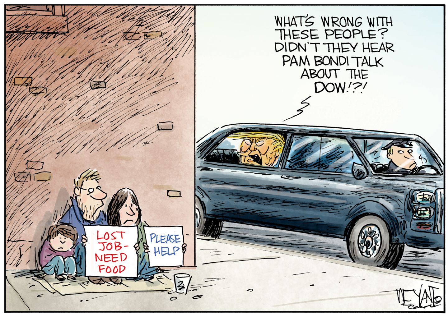 
                                A down–on-its luck family of a man, woman, and child sit on a street corner begging for money. They hold signs that read “Lost job-need food” and “please help.” Donald Trump drives by in a limousine and yells at them out the back window, “What’s wrong with these people? Didn’t they hear Pam Bondi talk about the Dow!?!”
                            