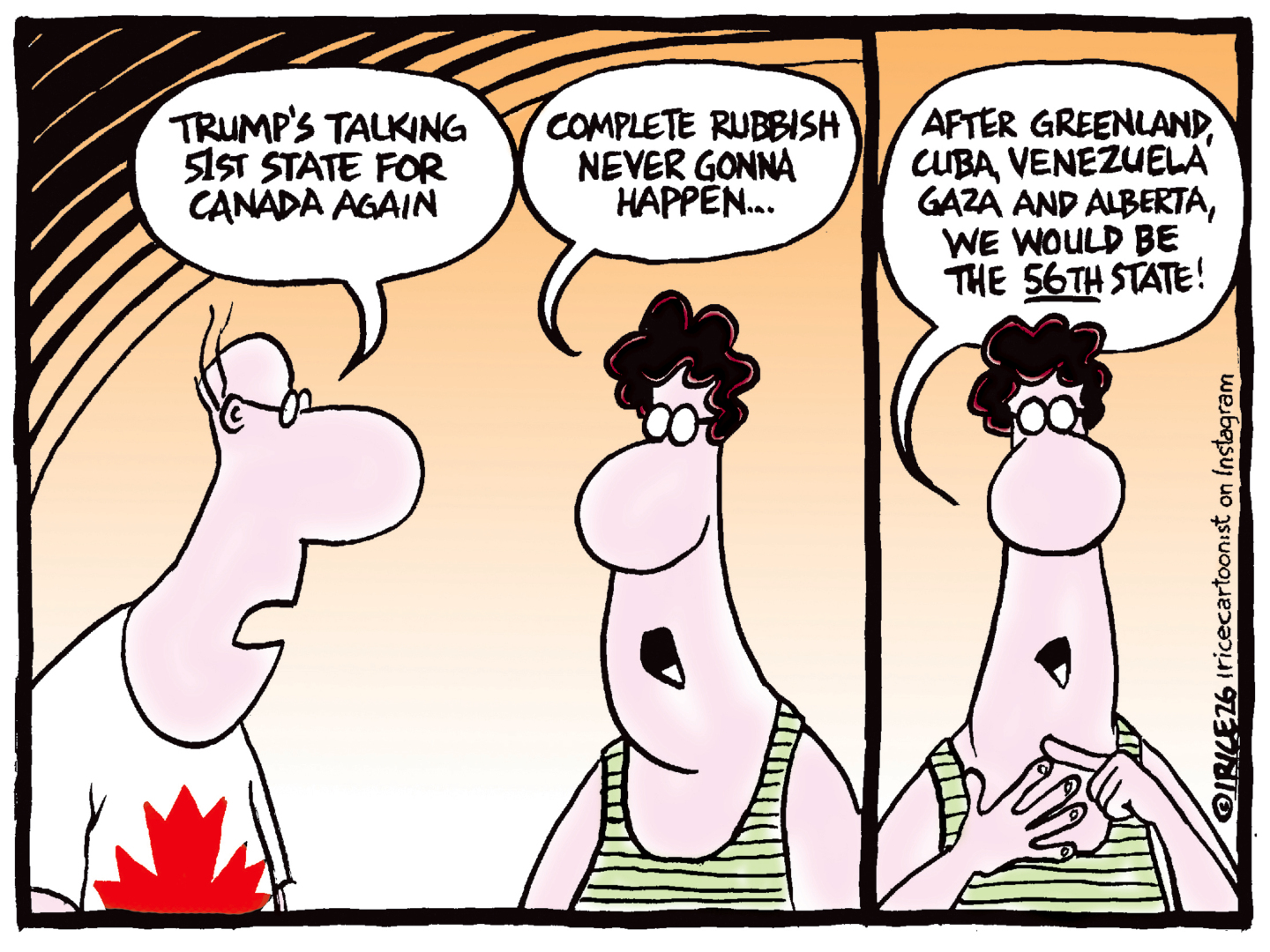 A man in a maple leaf shirt speaks to a woman and says, &amp;ldquo;Trump&amp;rsquo;s talking 51st state for Canada again.&amp;rdquo; The woman responds, &amp;ldquo;Complete rubbish. Never gonna happen&amp;hellip;&amp;rdquo; The woman then counts on her fingers and says, &amp;ldquo;After Greenland, Cuba, Venezuela, Gaza and Alberta, we would be the 56th state!&amp;rdquo;