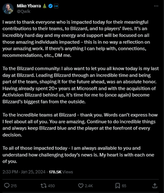 A post that reads: "I want to thank everyone who is impacted today for their meaningful contributions to their teams, to Blizzard, and to players’ lives. It’s an incredibly hard day and my energy and support will be focused on all those amazing individuals impacted – this is in no way a reflection on your amazing work. If there’s anything I can help with, connections, recommendations, etc., DM me. To the Blizzard community: I also want to let you all know today is my last day at Blizzard. Leading Blizzard through an incredible time and being part of the team, shaping it for the future ahead, was an absolute honor. Having already spent 20+ years at Microsoft and with the acquisition of Activision Blizzard behind us, it’s time for me to (once again) become Blizzard’s biggest fan from the outside. To the incredible teams at Blizzard - thank you. Words can’t express how I feel about all of you. You are amazing. Continue to do incredible things and always keep Blizzard blue and the player at the forefront of every decision. To all of those impacted today - I am always available to you and understand how challenging today’s news is. My heart is with each one of you."