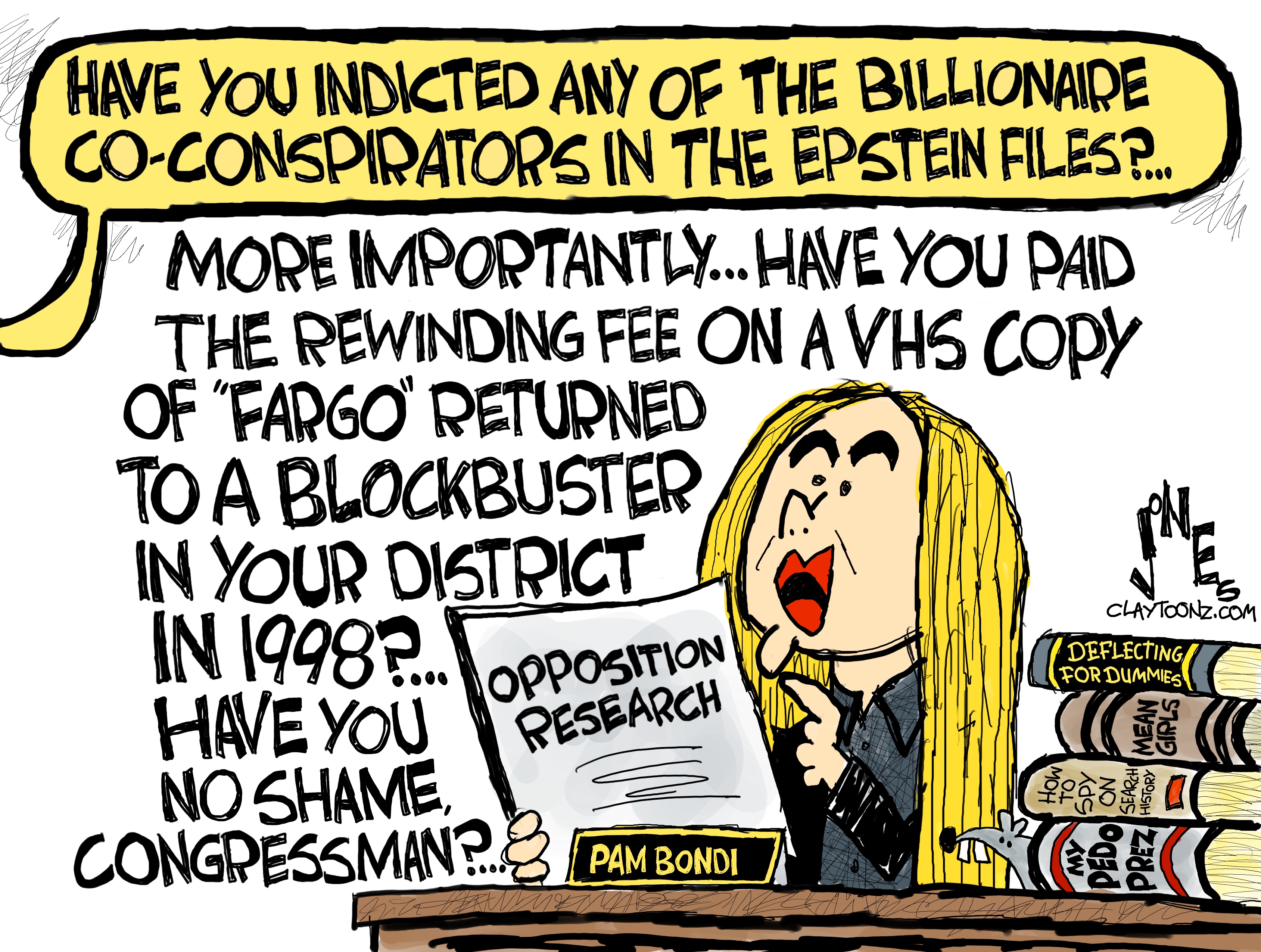 Pam Bondi sits in a hearing room reading &amp;ldquo;Opposition Research.&amp;rdquo; Someone asks her, &amp;ldquo;Have you indicted any of the billionaire co-conspirators in the Epstein files?&amp;rdquo; Bondi responds, &amp;ldquo;More importantly, have you paid the rewinding fee on a VHS copy of &amp;lsquo;Fargo&amp;rsquo; returned to Blockbuster in your district in 1998? Have you no shame congressman? Books stacked next to Bondi are titled Deflecting for Dummies, Mean Girls, How to Spy on Search History, and My Pedo Prez.
