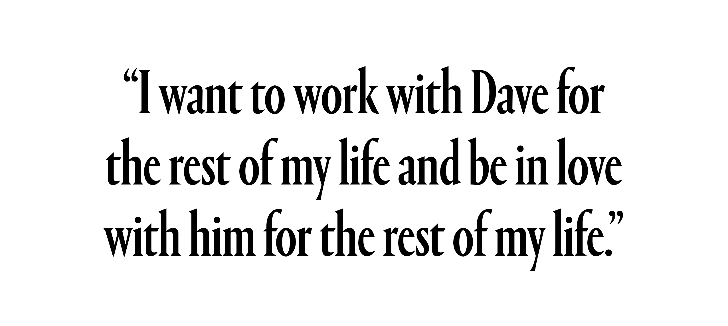 "I want to work with Dave for the rest of my life and be in love with him for the rest of my life."