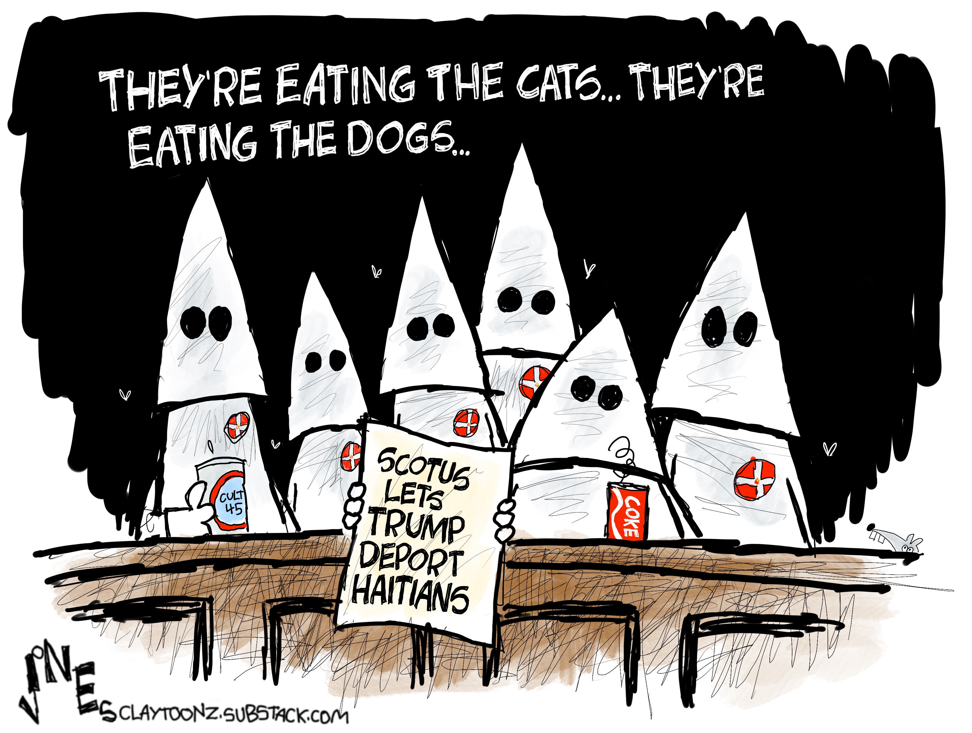This cartoon is titled &amp;ldquo;They&amp;rsquo;re Eating the Cats&amp;hellip;They&amp;rsquo;re Eating the Dogs&amp;hellip;&amp;rdquo; It depicts six Supreme Court justices in KKK robes. One has a cup that reads &amp;ldquo;Cult 45&amp;rdquo; and one has a can of Coke with a hair on it. One holds a sign that reads, &amp;ldquo;SCOTUS lets Trump deport Haitians&amp;rdquo;.