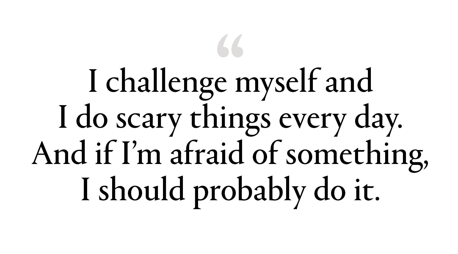 "I challenge myself and I do scary things every day. And if I’m afraid of something, I should probably do it.”