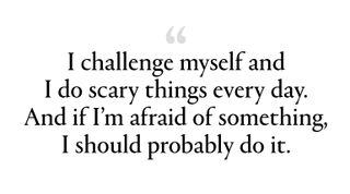 "I challenge myself and I do scary things every day. And if I’m afraid of something, I should probably do it.”