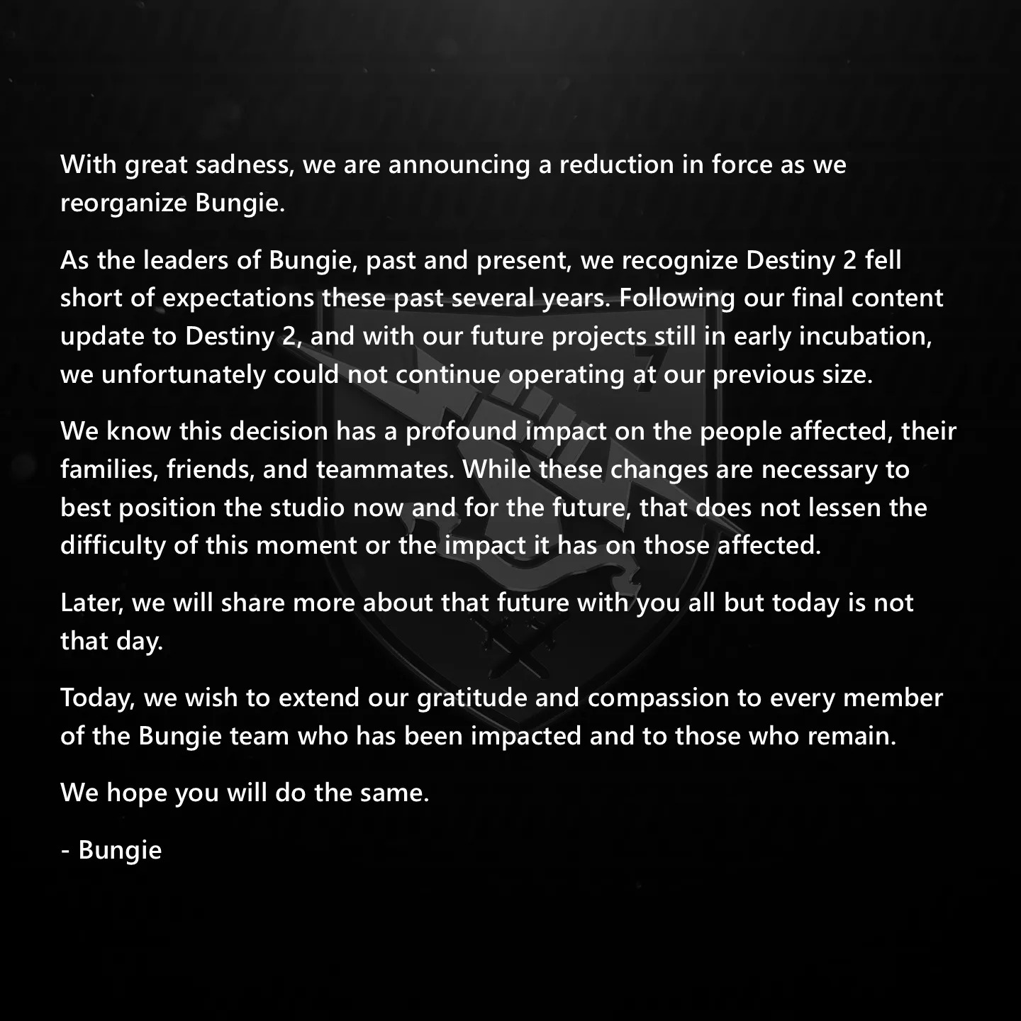 With great sadness, we are announcing a reduction in force as we reorganize Bungie. As leaders of Bungie, past and present, we recognize Destiny 2 fell short of expectations these past several years. Following our final content update to Destiny 2, and with our future projects still in early incubation, we unfortunately could not continue operating at our previous size.