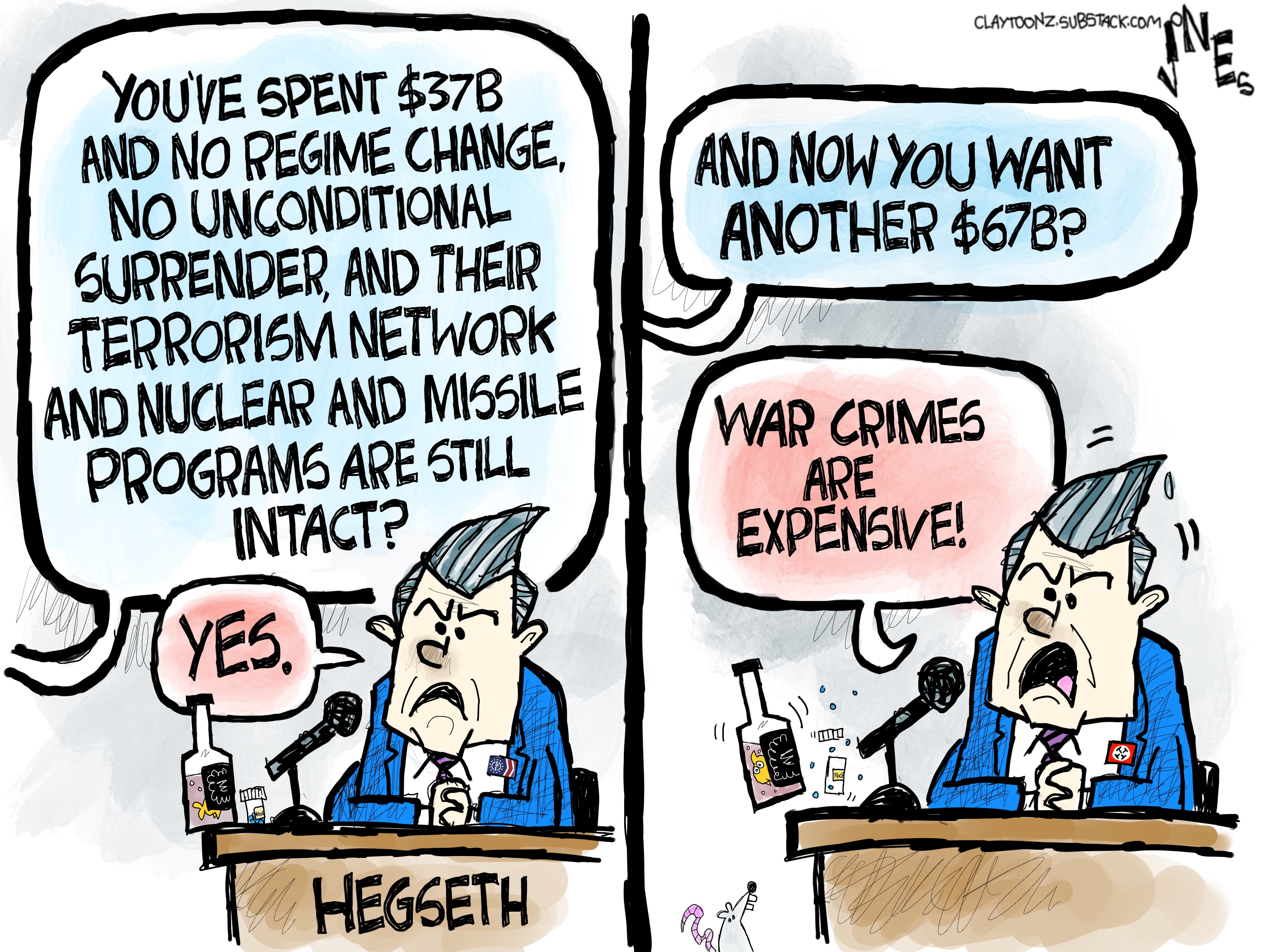 Pete Hegseth is being questioned by the senate. He has a bottle of booze. A senator says, &amp;ldquo;You&amp;rsquo;ve spent $37B, and no regime change, no unconditional surrender, and their terrorism network and nuclear and missile programs are still intact?&amp;rdquo; Hegseth responds, &amp;ldquo;Yes.&amp;rdquo; The senator says, &amp;ldquo;And now you want another $67B?&amp;rdquo; Hegseth yells, &amp;ldquo;War crimes are expensive!&amp;rdquo;