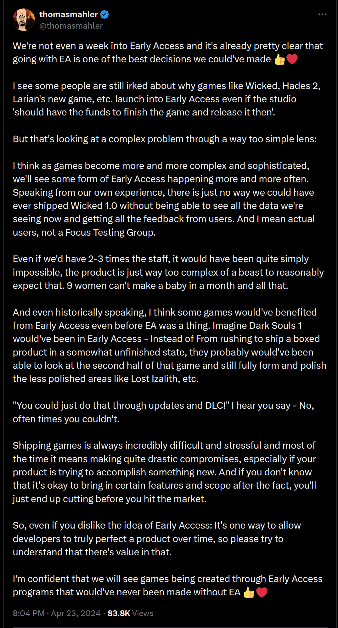 We're not even a week into Early Access and it's already pretty clear that going with EA is one of the best decisions we could've made ???  I see some people are still irked about why games like Wicked, Hades 2, Larian's new game, etc. launch into Early Access even if the studio 'should have the funds to finish the game and release it then'.  But that's looking at a complex problem through a way too simple lens:  I think as games become more and more complex and sophisticated, we'll see some form of Early Access happening more and more often. Speaking from our own experience, there is just no way we could have ever shipped Wicked 1.0 without being able to see all the data we're seeing now and getting all the feedback from users. And I mean actual users, not a Focus Testing Group.  Even if we'd have 2-3 times the staff, it would have been quite simply impossible, the product is just way too complex of a beast to reasonably expect that. 9 women can't make a baby in a month and all that.  And even historically speaking, I think some games would've benefited from Early Access even before EA was a thing. Imagine Dark Souls 1 would've been in Early Access - Instead of From rushing to ship a boxed product in a somewhat unfinished state, they probably would've been able to look at the second half of that game and still fully form and polish the less polished areas like Lost Izalith, etc.  