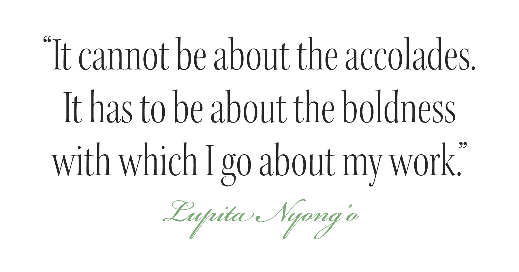 Pull quote from Lupita Nyong'o cover story that reads: &amp;quot;It cannot be about the accolades. It has to be about the boldness with which I go about my work.&amp;quot;