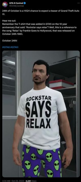 24th of October is a HIGH chance to expect a teaser of Grand Theft Auto VI. Hear me out: Remember the T-shirt that was added in GTA5 on the 10 year anniversary that said: ‘Rockstar says relax’? Well, this is a reference to the song ‘Relax’ by Frankie Goes to Hollywood, that was released on October 24th 1983. October 24th! #GTA6 #GTAVI