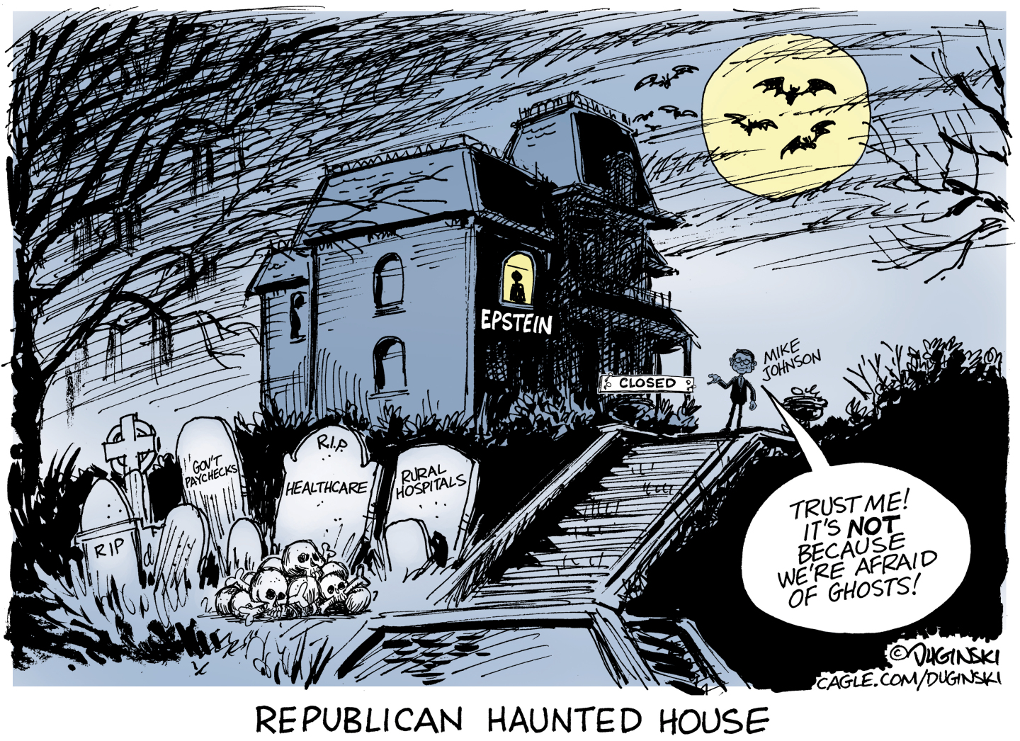 This editorial cartoon is named &amp;ldquo;Republican Haunted House.&amp;rdquo; It depicts a spooky haunted house under a full moon that frames bats flying past. There are gravestones out in front and Jeffrey Epstein looks out from a window on the top floor. The gravestones read, &amp;ldquo;Gov&amp;rsquo;t Paychecks&amp;rdquo; &amp;ldquo;RIP Healthcare&amp;rdquo; and &amp;ldquo;Rural Hospitals.&amp;rdquo; Mike Johnson stands next to the house, which has a &amp;ldquo;closed&amp;rdquo; sign on the front door and says, &amp;ldquo;Trust me! It&amp;rsquo;s NOT because we&amp;rsquo;re afraid of ghosts!&amp;rdquo;