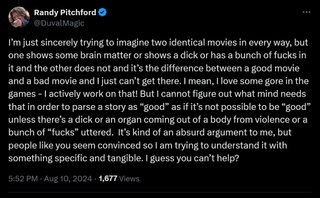 I’m just sincerely trying to imagine two identical movies in every way, but one shows some brain matter or shows a dick or has a bunch of fucks in it and the other does not and it’s the difference between a good movie and a bad movie and I just can’t get there. I mean, I love some gore in the games - I actively work on that! But I cannot figure out what mind needs that in order to parse a story as “good” as if it’s not possible to be “good” unless there’s a dick or an organ coming out of a body from violence or a bunch of “fucks” uttered. It’s kind of an absurd argument to me, but people like you seem convinced so I am trying to understand it with something specific and tangible. I guess you can’t help?