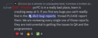 ya PC is in a really bad place, team is cracking away at it. If you find any bugs you can't readily find in the ⁠dlc2-bug-reports thread PLEASE report them. We are reviewing every single one of those reports. they are instrumental in getting the issues to QA and the programmers