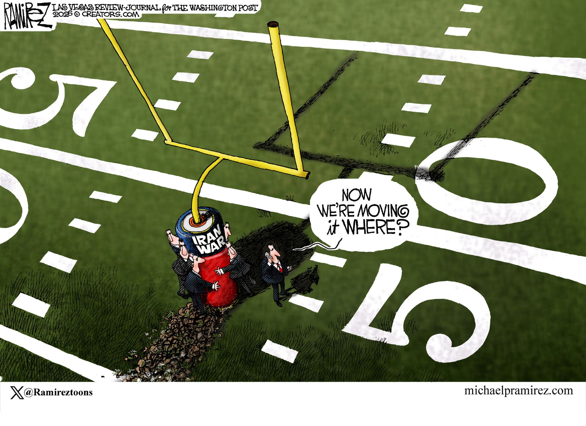 
                                A man in a suit is on a football field at the 50-yard line. The goalposts are next to him, instead of in the end zone, and are labeled “Iran War.” Four men in suits are ready to move the goalposts again. The first man speaks into a phone and says, “Now we’re moving it where?”
                            