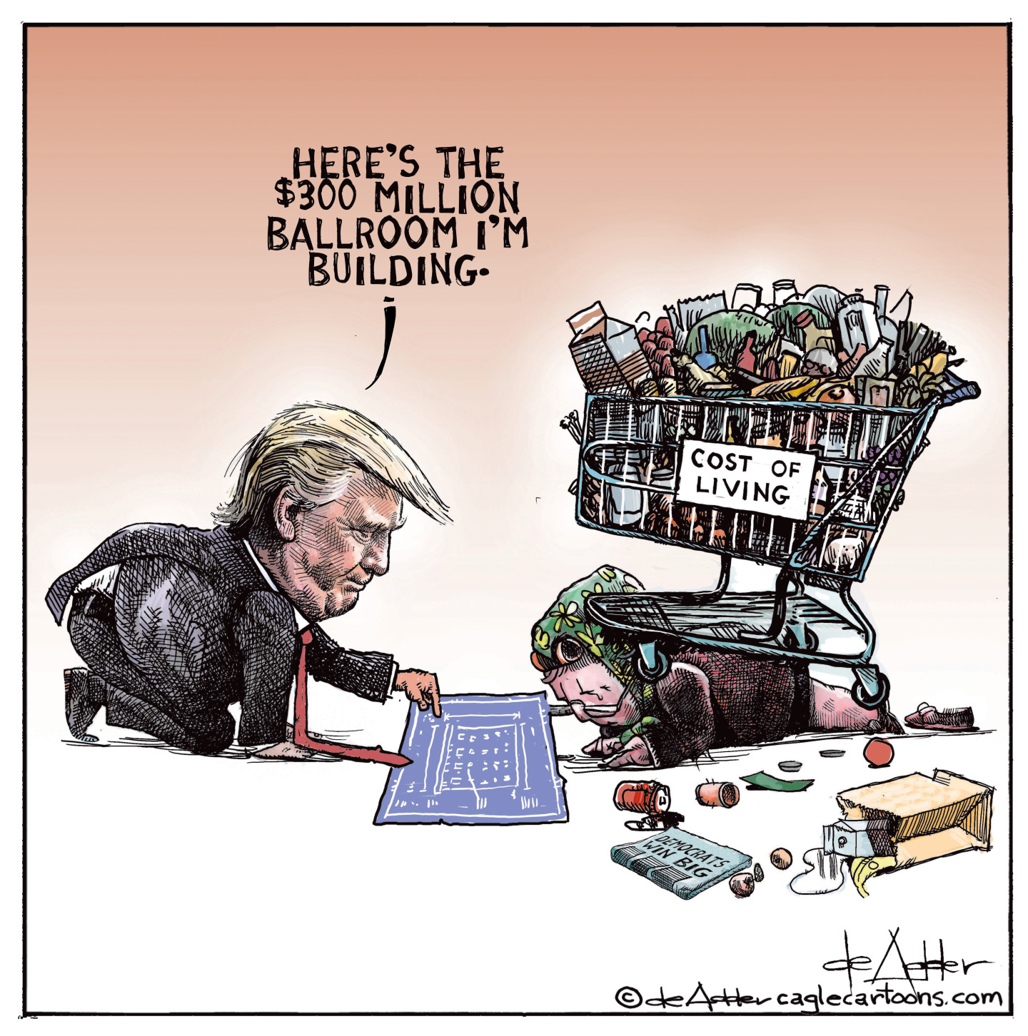 This editorial cartoon depicts Donald Trump on his knees pointing at a blueprint diagram of his new ballroom. He&amp;rsquo;s showing the ballroom to a homeless person stuck underneath a shopping cart filled with odds and ends labelled &amp;ldquo;Cost of living.&amp;rdquo; A newspaper nearby has a headline of &quot;Democrats win big.&quot; Trump says, &amp;ldquo;Here&amp;rsquo;s the $300 million ballroom I&amp;rsquo;m building.&amp;rdquo;