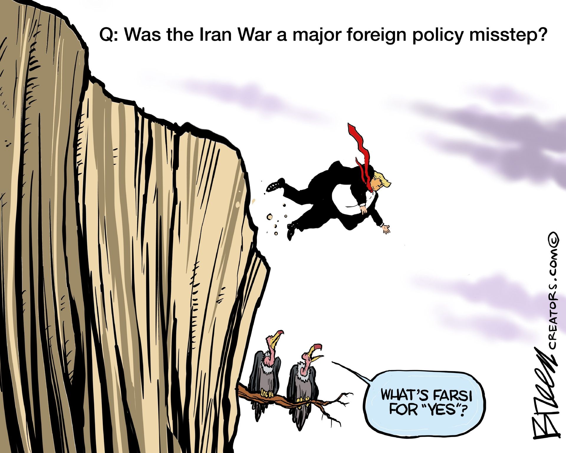 
                                This cartoon depicts Donald Trump falling off a cliff as two buzzards sit on a branch and watch. The words on top of the image read, “Q: Was the Iran war a major foreign policy misstep?” One of the buzzards says, “What’s Farsi for ‘Yes’?”
                            