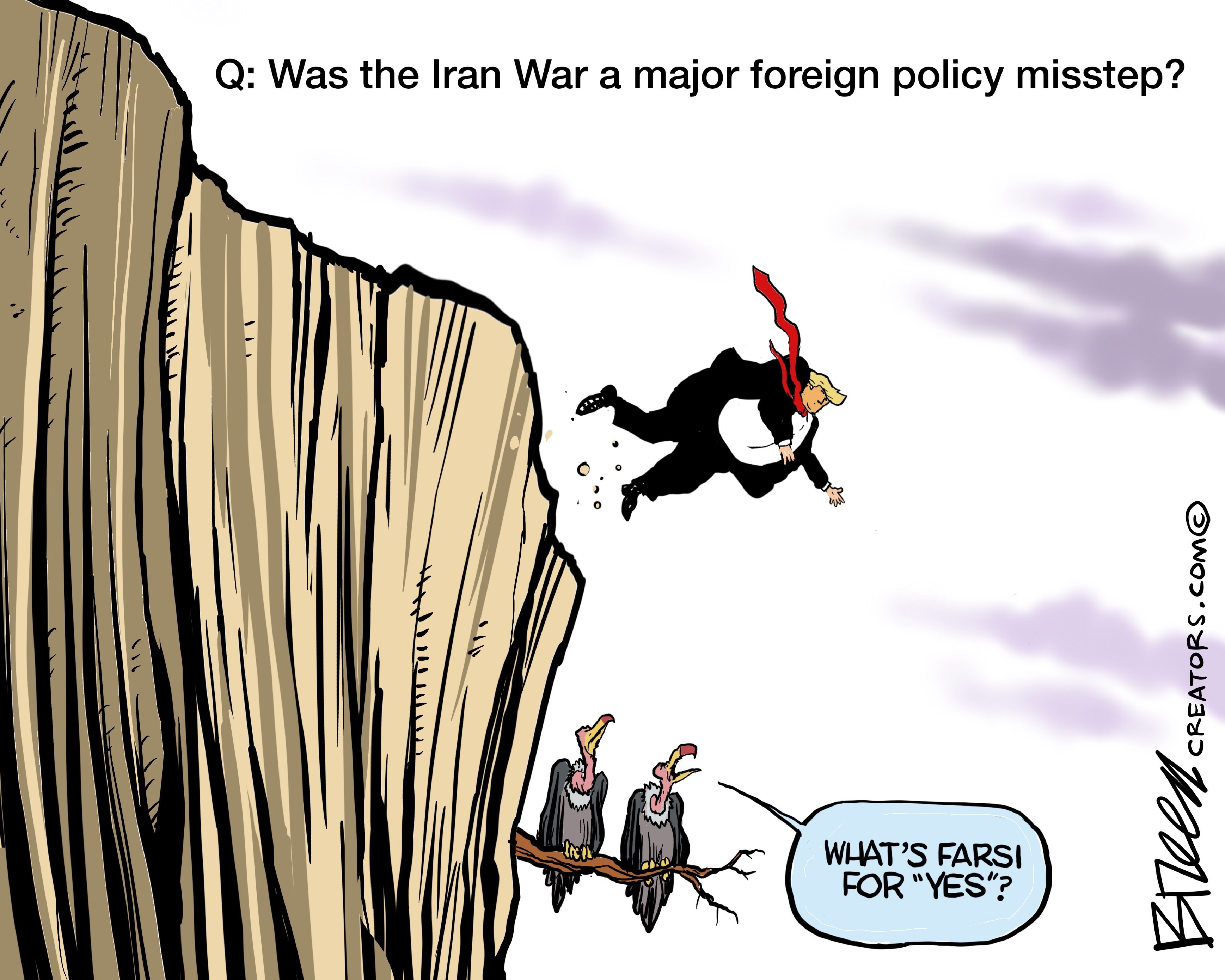 This cartoon depicts Donald Trump falling off a cliff as two buzzards sit on a branch and watch. The words on top of the image read, &amp;ldquo;Q: Was the Iran war a major foreign policy misstep?&amp;rdquo; One of the buzzards says, &amp;ldquo;What&amp;rsquo;s Farsi for &amp;lsquo;Yes&amp;rsquo;?&amp;rdquo;