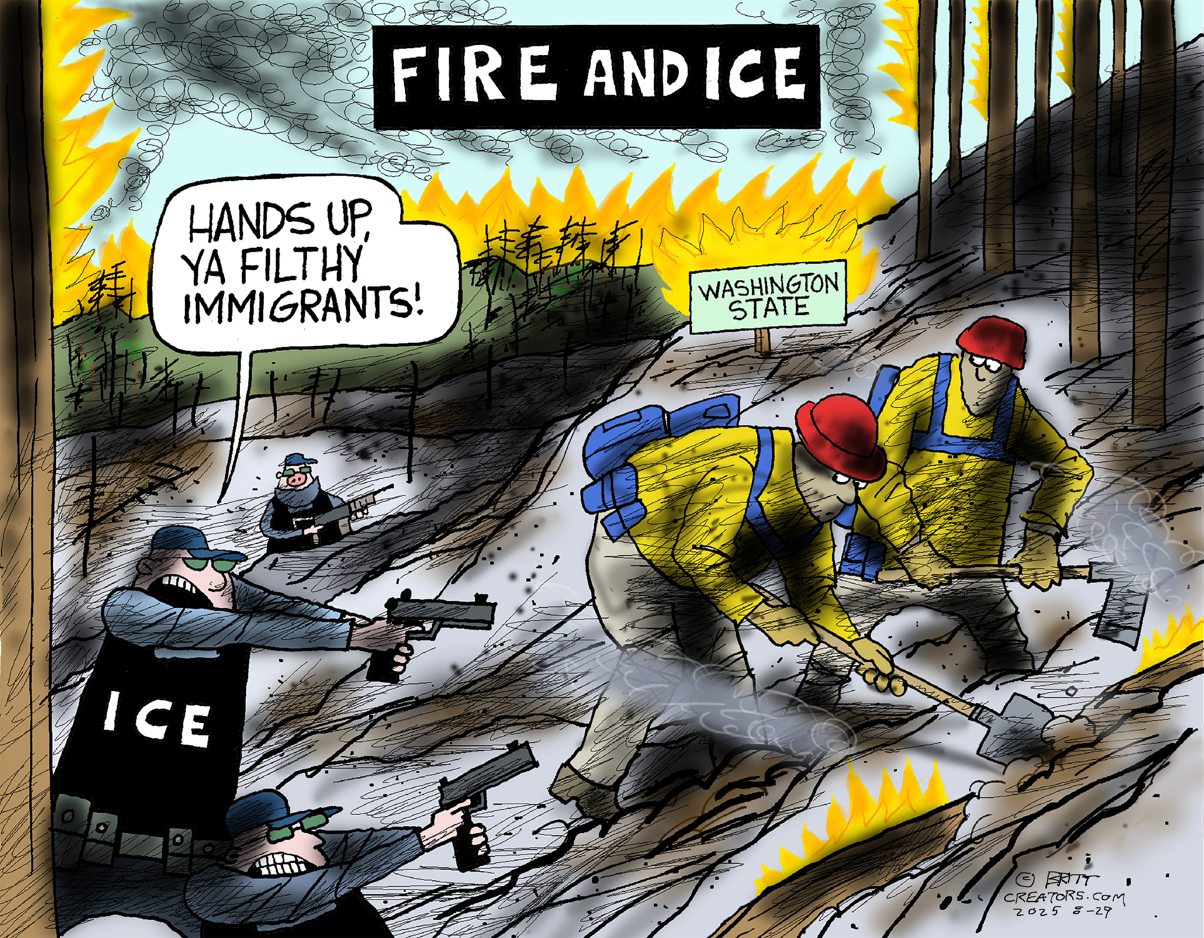 This cartoon is titled &amp;ldquo;FIRE AND ICE&amp;rdquo;. It depicts two firefighters in brightly-colored outfits fighting a fire and digging away rubble in the state of Washington. They are surprised by three armed ICE agents pointing handguns at them. One ICE agent says, &amp;ldquo;Hands up, ya filthy immigrants!&amp;rdquo;