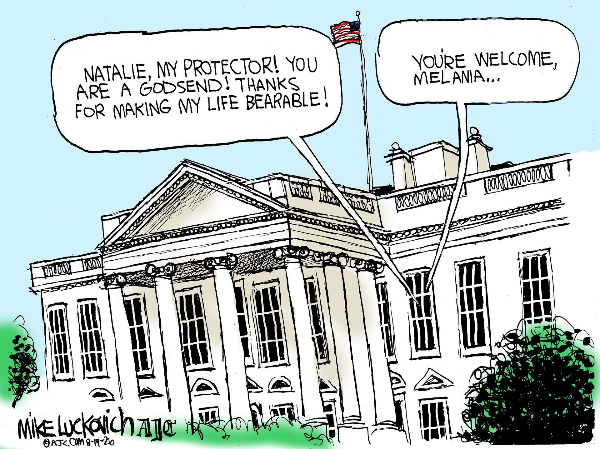 
                                This cartoon depicts the outside of the White House. One voice from inside says, “Natalie, My protector! You are a godsend! Thanks for making my life bearable!” Another person responds, “You’re welcome, Melania…”
                            