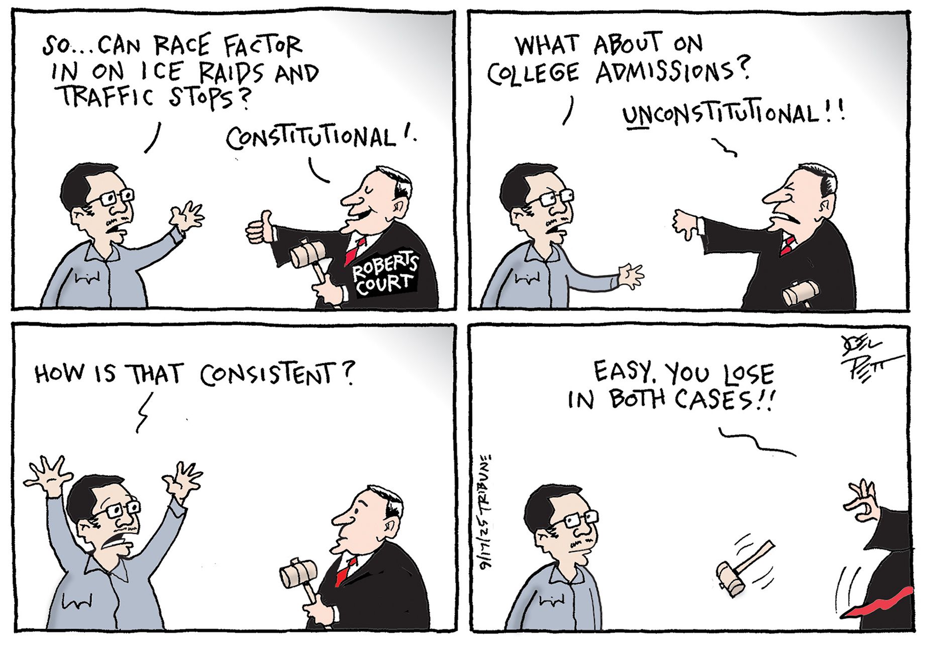 
                                This four–panel cartoon depicts a man questioning a judge with a gavel and robe that is labeled “Roberts Court.” Their conversation in the first three panels begins with the man asking a question in each. Here is their conversation, “So…Can race factor in on ICE raids and traffic stops?” The judge responds, “Constitutional!” “What about on college admissions?” “Unconstitutional!!” “How is that consistent?” “Easy, you lose both cases!” says the judge as he drops his gavel and leaves.
                            